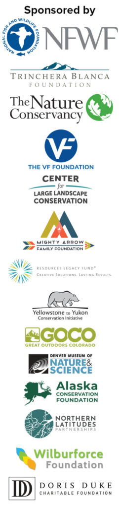 Sponsored by the National Fish and Wildlife Foundation, the Trinchera Blanca Foundation, VF Foundation, the Center for Large Landscape Conservation, Mighty Arrow Family Foundation, Yellowstone to Yukon Conservation Initiative, Great Outdoors Colorado, the Denver Museum of Nature & Science, Alaska Conservation Foundation, Northern Latitudes Partnerships, and Wilburforce Foundation